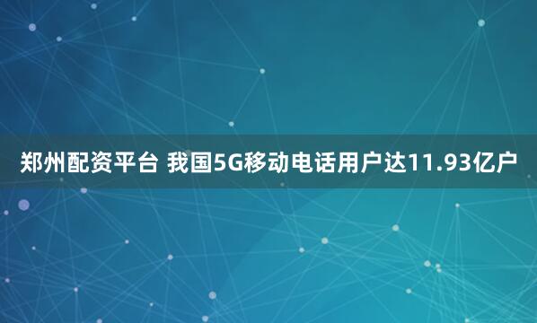 郑州配资平台 我国5G移动电话用户达11.93亿户