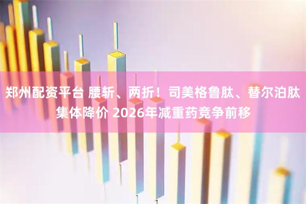 郑州配资平台 腰斩、两折！司美格鲁肽、替尔泊肽集体降价 2026年减重药竞争前移