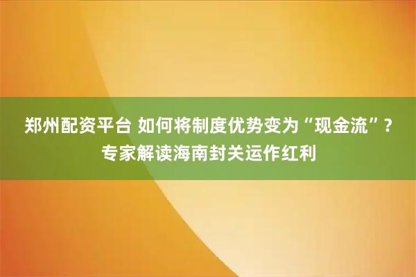 郑州配资平台 如何将制度优势变为“现金流”？专家解读海南封关运作红利