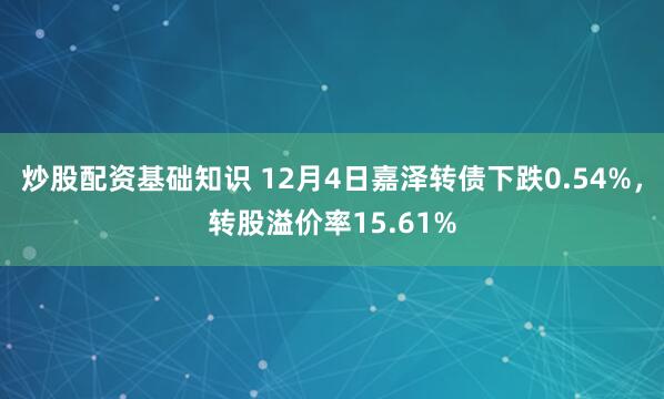 炒股配资基础知识 12月4日嘉泽转债下跌0.54%，转股溢价率15.61%