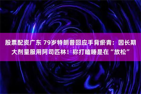 股票配资广东 79岁特朗普回应手背瘀青：因长期大剂量服用阿司匹林！称打瞌睡是在“放松”