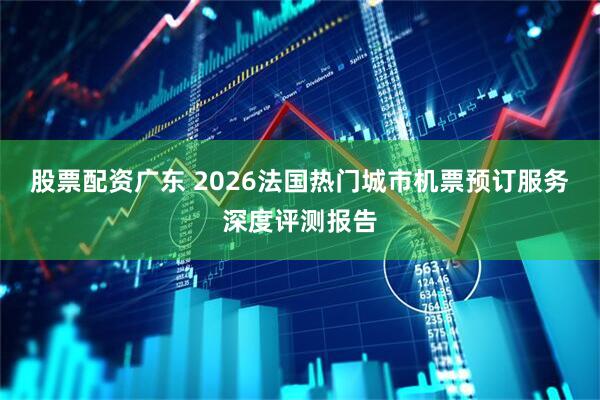 股票配资广东 2026法国热门城市机票预订服务深度评测报告