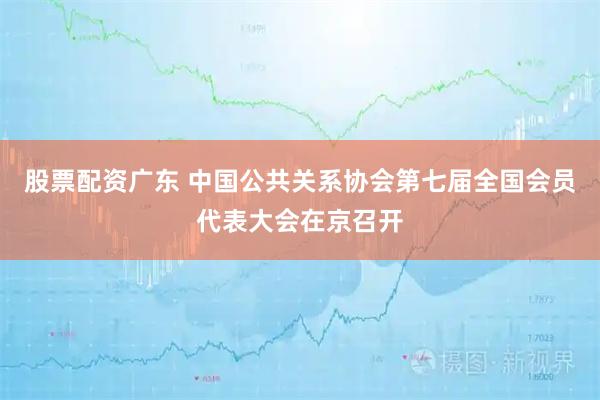 股票配资广东 中国公共关系协会第七届全国会员代表大会在京召开