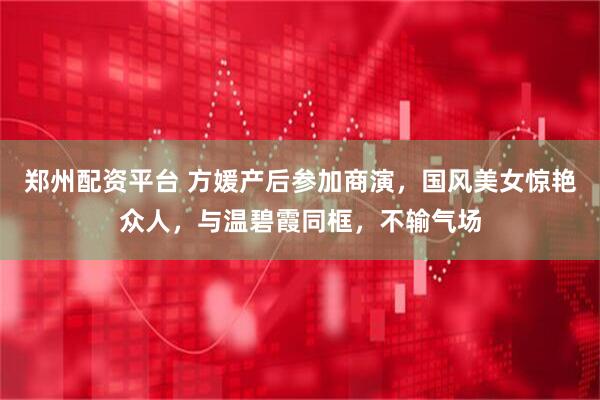 郑州配资平台 方媛产后参加商演，国风美女惊艳众人，与温碧霞同框，不输气场