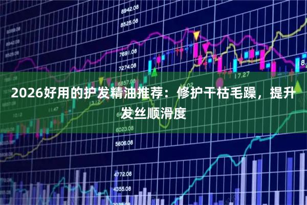 2026好用的护发精油推荐：修护干枯毛躁，提升发丝顺滑度