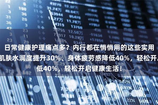 日常健康护理痛点多？内行都在悄悄用的这些实用小物，能让肌肤水润度提升30%、身体疲劳感降低40%，轻松开启健康生活！