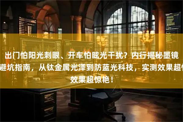 出门怕阳光刺眼、开车怕眩光干扰？内行揭秘墨镜选购避坑指南，从钛金属光泽到防蓝光科技，实测效果超惊艳！