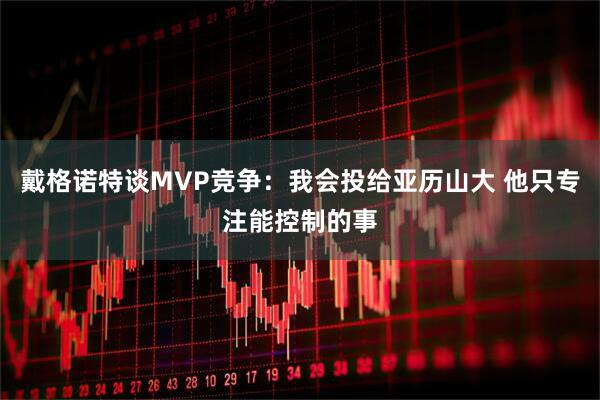 戴格诺特谈MVP竞争：我会投给亚历山大 他只专注能控制的事