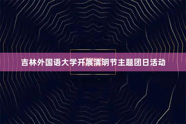 吉林外国语大学开展清明节主题团日活动