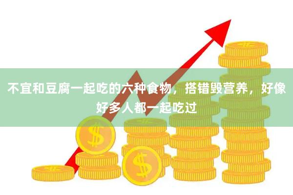 不宜和豆腐一起吃的六种食物，搭错毁营养，好像好多人都一起吃过