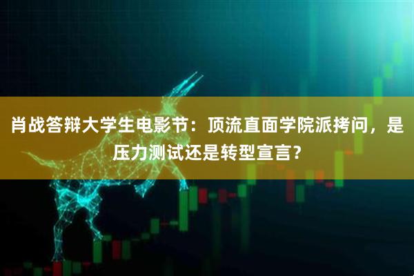 肖战答辩大学生电影节：顶流直面学院派拷问，是压力测试还是转型宣言？