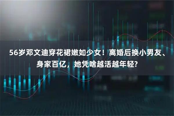 56岁邓文迪穿花裙嫩如少女！离婚后换小男友、身家百亿，她凭啥越活越年轻?