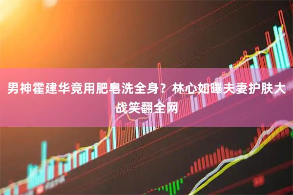男神霍建华竟用肥皂洗全身？林心如曝夫妻护肤大战笑翻全网
