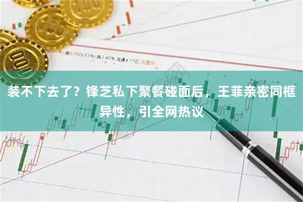 装不下去了？锋芝私下聚餐碰面后，王菲亲密同框异性，引全网热议