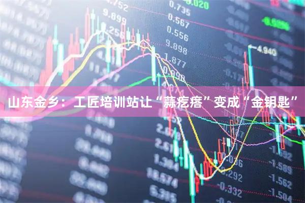 山东金乡:工匠培训站让“蒜疙瘩”变成“金钥匙”