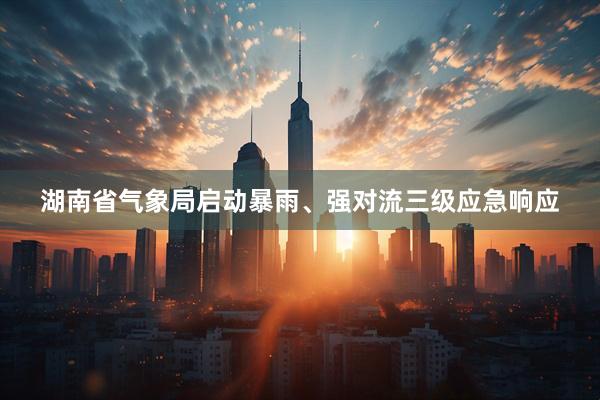 湖南省气象局启动暴雨、强对流三级应急响应