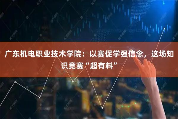 广东机电职业技术学院：以赛促学强信念，这场知识竞赛“超有料”