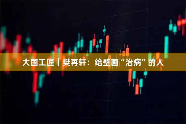 大国工匠｜樊再轩：给壁画“治病”的人