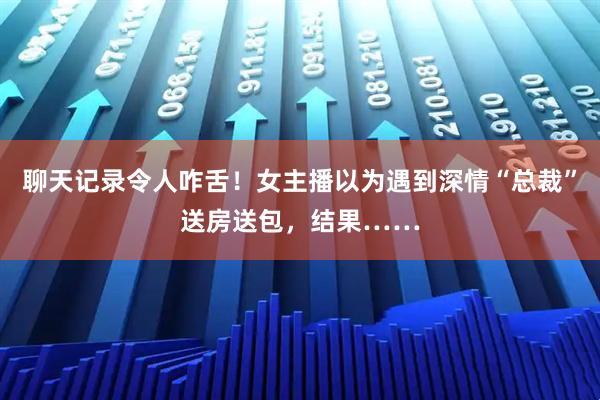 聊天记录令人咋舌！女主播以为遇到深情“总裁”送房送包，结果……