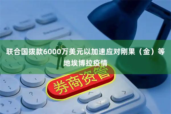 联合国拨款6000万美元以加速应对刚果（金）等地埃博拉疫情
