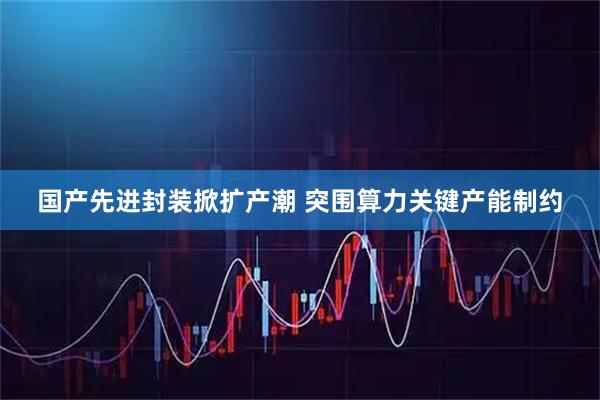 国产先进封装掀扩产潮 突围算力关键产能制约