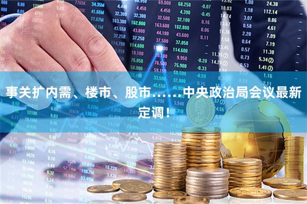 事关扩内需、楼市、股市……中央政治局会议最新定调！