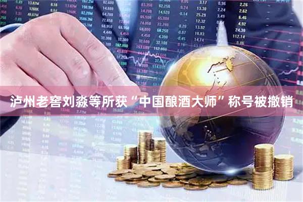 泸州老窖刘淼等所获“中国酿酒大师”称号被撤销