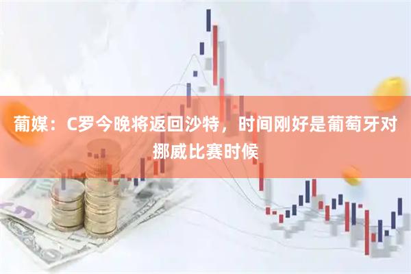 葡媒：C罗今晚将返回沙特，时间刚好是葡萄牙对挪威比赛时候