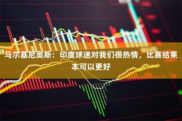 马尔基尼奥斯：印度球迷对我们很热情，比赛结果本可以更好