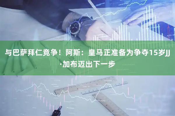 与巴萨拜仁竞争！阿斯：皇马正准备为争夺15岁JJ·加布迈出下一步